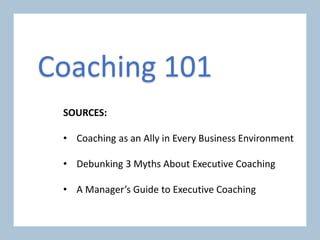 SOURCES:
• Coaching as an Ally in Every Business Environment
• Debunking 3 Myths About Executive Coaching
• A Manager’s Guide to Executive Coaching
Coaching 101
 