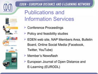 Publications and
Information Services
 Conference Proceedings
 Policy and feasibility studies
 EDEN web site, NAP Members Area, Bulletin
Board, Online Social Media (Facebook,
Twitter, YouTube)
 Member’s Newsflash
 European Journal of Open Distance and
E-Learning (EURODL)
 