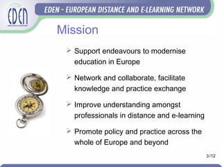 Mission
 Support endeavours to modernise
education in Europe
 Network and collaborate, facilitate
knowledge and practice exchange
 Improve understanding amongst
professionals in distance and e-learning
 Promote policy and practice across the
whole of Europe and beyond
3 /12
 