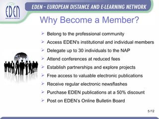 Why Become a Member?
 Belong to the professional community
 Access EDEN's institutional and individual members
 Delegate up to 30 individuals to the NAP
 Attend conferences at reduced fees
 Establish partnerships and explore projects
 Free access to valuable electronic publications
 Receive regular electronic newsflashes
 Purchase EDEN publications at a 50% discount
 Post on EDEN’s Online Bulletin Board
5 /12
 