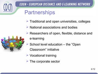 Partnerships
 Traditional and open universities, colleges
 National associations and bodies
 Researchers of open, flexible, distance and
e-learning
 School level education – the “Open
Classroom” initiative
 Vocational training
 The corporate sector
6 /12
 