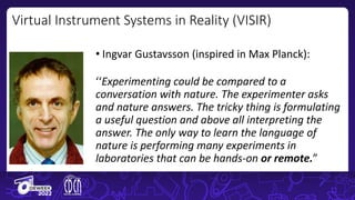 Virtual Instrument Systems in Reality (VISIR)
• Ingvar Gustavsson (inspired in Max Planck):
‘‘Experimenting could be compared to a
conversation with nature. The experimenter asks
and nature answers. The tricky thing is formulating
a useful question and above all interpreting the
answer. The only way to learn the language of
nature is performing many experiments in
laboratories that can be hands-on or remote.”
 