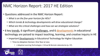 • Questions addressed in the NMC Horizon Report:
• What is on the five-year horizon for HEIs?
• Which trends & technology developments will drive educational change?
• What are the critical challenges and how can we strategize solutions?
• 6 key trends, 6 significant challenges, and 6 developments in educational
technology are poised to impact teaching, learning, and creative inquiry in HE
• Important Developments in Educational Technology for Higher Education
• Time-to-Adoption Horizon: One Year or Less
• > Adaptive Learning Technologies > Virtual & Remote Laboratories (p. 37).
NMC Horizon Report: 2017 HE Edition
 