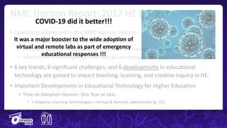 • Questions addressed in the NMC Horizon Report:
• What is on the five-year horizon for HEIs?
• Which trends & technology developments will drive educational change?
• What are the critical challenges and how can we strategize solutions?
• 6 key trends, 6 significant challenges, and 6 developments in educational
technology are poised to impact teaching, learning, and creative inquiry in HE.
• Important Developments in Educational Technology for Higher Education
• Time-to-Adoption Horizon: One Year or Less
• > Adaptive Learning Technologies > Virtual & Remote Laboratories (p. 37).
NMC Horizon Report: 2017 HE Edition
COVID-19 did it better!!!
It was a major booster to the wide adoption of
virtual and remote labs as part of emergency
educational responses !!!
 