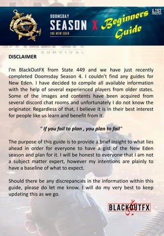 DISCLAIMER
I’m BlackOutFX from State 449 and we have just recently
completed Doomsday Season 4. I couldn’t find any guides for
New Eden. I have decided to compile all available information
with the help of several experienced players from older states.
Some of the images and contents have been acquired from
several discord chat rooms and unfortunately I do not know the
originator. Regardless of that, I believe it is in their best interest
for people like us learn and benefit from it.
“ If you fail to plan , you plan to fail”
The purpose of this guide is to provide a brief insight to what lies
ahead in order for everyone to have a gist of the New Eden
season and plan for it. I will be honest to everyone that I am not
a subject matter expert, however my intentions are plainly to
have a baseline of what to expect.
Should there be any discrepancies in the information within this
guide, please do let me know. I will do my very best to keep
updating this as we go.
 