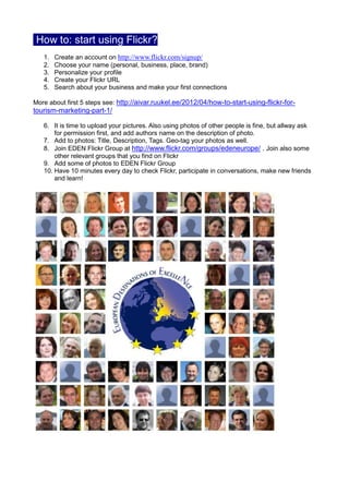 How to: start using Flickr?
   1.   Create an account on http://www.flickr.com/signup/
   2.   Choose your name (personal, business, place, brand)
   3.   Personalize your profile
   4.   Create your Flickr URL
   5.   Search about your business and make your first connections

More about first 5 steps see: http://aivar.ruukel.ee/2012/04/how-to-start-using-flickr-for-
tourism-marketing-part-1/

   6. It is time to upload your pictures. Also using photos of other people is fine, but allway ask
       for permission first, and add authors name on the description of photo.
   7. Add to photos: Title, Description, Tags. Geo-tag your photos as well.
   8. Join EDEN Flickr Group at http://www.flickr.com/groups/edeneurope/ . Join also some
       other relevant groups that you find on Flickr
   9. Add some of photos to EDEN Flickr Group
   10. Have 10 minutes every day to check Flickr, participate in conversations, make new friends
       and learn!
 