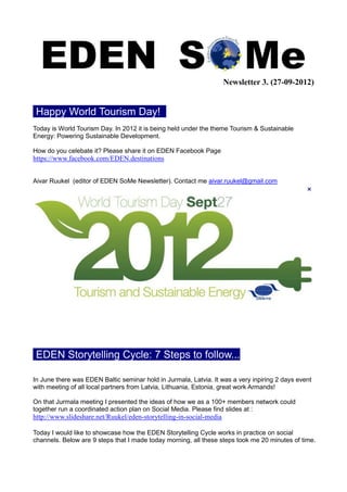 Newsletter 3. (27-09-2012)


 Happy World Tourism Day! .
Today is World Tourism Day. In 2012 it is being held under the theme Tourism & Sustainable
Energy: Powering Sustainable Development.

How do you celebate it? Please share it on EDEN Facebook Page
https://www.facebook.com/EDEN.destinations


Aivar Ruukel (editor of EDEN SoMe Newsletter). Contact me aivar.ruukel@gmail.com




 EDEN Storytelling Cycle: 7 Steps to follow...

In June there was EDEN Baltic seminar hold in Jurmala, Latvia. It was a very inpiring 2 days event
with meeting of all local partners from Latvia, Lithuania, Estonia, great work Armands!

On that Jurmala meeting I presented the ideas of how we as a 100+ members network could
together run a coordinated action plan on Social Media. Please find slides at :
http://www.slideshare.net/Ruukel/eden-storytelling-in-social-media

Today I would like to showcase how the EDEN Storytelling Cycle works in practice on social
channels. Below are 9 steps that I made today morning, all these steps took me 20 minutes of time.
 
