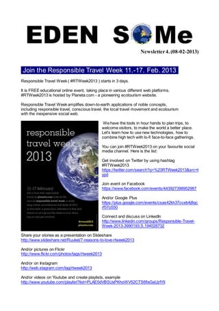 Newsletter 4. (08-02-2013)


 Join the Responsible Travel Week 11.-17. Feb. 2013 .
Responsible Travel Week ( #RTWeek2013 ) starts in 3 days.

It is FREE educational online event, taking place in various different web platforms.
#RTWeek2013 is hosted by Planeta.com - a pioneering ecotourism website.

Responsible Travel Week amplifies down-to-earth applications of noble concepts,
including responsible travel, conscious travel, the local travel movement and ecotourism
with the inexpensive social web.

                                                We have the tools in hour hands to plan trips, to
                                               welcome visitors, to make the world a better place.
                                               Let's learn how to use new technologies, how to
                                               combine high tech with lo-fi face-to-face gatherings.

                                               You can join #RTWeek2013 on your favourite social
                                               media channel. Here is the list:

                                               Get involved on Twitter by using hashtag
                                               #RTWeek2013
                                               https://twitter.com/search?q=%23RTWeek2013&src=t
                                               ypd

                                               Join event on Facebook
                                               https://www.facebook.com/events/443927398952987

                                               And/or Google Plus
                                               https://plus.google.com/events/csas42kh37cceb4j8qc
                                               rf57o550

                                               Connect and discuss on LinkedIn
                                               http://www.linkedin.com/groups/Responsible-Travel-
                                               Week-2013-3990193.S.194028732

Share your stories as a presentation on Slideshare
http://www.slideshare.net/Ruukel/7-reasons-to-love-rtweek2013

And/or pictures on Flickr
http://www.flickr.com/photos/tags/rtweek2013

And/or on Instagram
http://web.stagram.com/tag/rtweek2013

And/or videos on Youtube and create playlists, example
http://www.youtube.com/playlist?list=PLAE0dVBSUxPKhoWV52CTS6fixGaUzfYlI
 