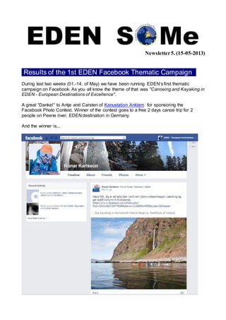 Newsletter5. (15-05-2013)
Results of the 1st EDEN Facebook Thematic Campaign .
During last two weeks (01.-14. of May) we have been running EDEN’s first thematic
campaign on Facebook. As you all know the theme of that was "Canoeing and Kayaking in
EDEN - European Destinations of Excellence".
A great “Danke!“ to Antje and Carsten of Kanustation Anklam for sponsoring the
Facebook Photo Contest. Winner of the contest goes to a free 2 days canoe trip for 2
people on Peene river, EDEN destination in Germany.
And the winner is...
 