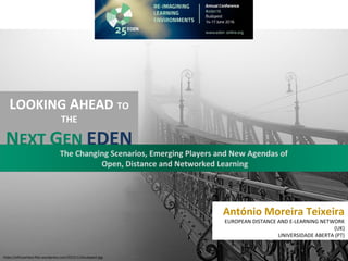 António Moreira Teixeira
EUROPEAN DISTANCE AND E-LEARNING NETWORK
(UK)
UNIVERSIDADE ABERTA (PT)
LOOKING AHEAD TO
THE
NEXT GEN EDEN
The Changing Scenarios, Emerging Players and New Agendas of
Open, Distance and Networked Learning
https://elfunambul.files.wordpress.com/2015/11/budapest.jpg
 