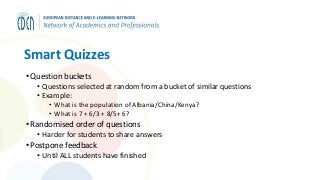 Smart Quizzes
• Question buckets
• Questions selected at random from a bucket of similar questions
• Example:
• What is the population of Albania/China/Kenya?
• What is 7 + 6/3 + 8/5+ 6?
• Randomised order of questions
• Harder for students to share answers
• Postpone feedback
• Until ALL students have finished
 