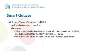 Smart Quizzes
•Multiple-Choice Questions (MCQs)
• With follow up text question
• Example:
• What is the standard deviation for avocado production for Chile if the
production values for the last X years are ….? (MCQ)
• What does this figure indicate about Chile’s avocado production?
 