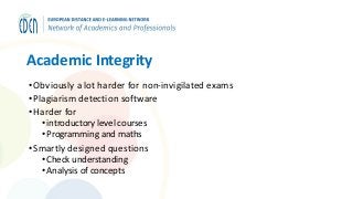 Academic Integrity
•Obviously a lot harder for non-invigilated exams
•Plagiarism detection software
•Harder for
• introductory level courses
• Programming and maths
•Smartly designed questions
• Check understanding
• Analysis of concepts
 