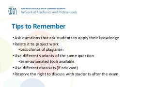 Tips to Remember
•Ask questions that ask students to apply their knowledge
•Relate it to project work
• Less chance of plagiarism
•Use different variants of the same question
• Semi-automated tools available
•Use different data sets (if relevant)
•Reserve the right to discuss with students after the exam
 