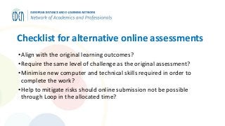 Checklist for alternative online assessments
•Align with the original learning outcomes?
•Require the same level of challenge as the original assessment?
•Minimise new computer and technical skills required in order to
complete the work?
•Help to mitigate risks should online submission not be possible
through Loop in the allocated time?
 
