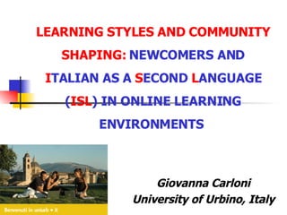 LEARNING STYLES AND COMMUNITY SHAPING:  NEWCOMERS AND  I TALIAN AS A  S ECOND  L ANGUAGE ( ISL ) IN ONLINE LEARNING ENVIRONMENTS   Giovanna Carloni University of Urbino, Italy 