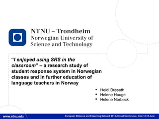 1
“I enjoyed using SRS in the
classroom” – a research study of
student response system in Norwegian
classes and in further education of
language teachers in Norway
European Distance and E-learning Network 2013 Annual Conference, Oslo 12-15 June
 Heidi Brøseth
 Helene Hauge
 Helene Norbeck
 