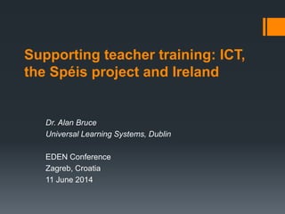 Supporting teacher training: ICT,
the Spéis project and Ireland
Dr. Alan Bruce
Universal Learning Systems, Dublin
EDEN Conference
Zagreb, Croatia
11 June 2014
 