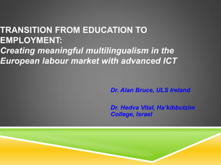 TRANSITION FROM EDUCATION TO
EMPLOYMENT:
Creating meaningful multilingualism in the
European labour market with advanced ICT
Dr. Alan Bruce, ULS Ireland
Dr. Hedva Vital, Ha’kibbutzim
College, Israel
 