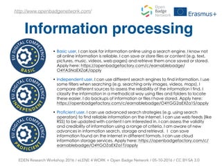 Information processing
EDEN Research Workshop 2016 / eLENE 4 WORK + Open Badge Network / 05-10-2016 / CC BY-SA 3.0
http://www.openbadgenetwork.com/
• Basic user, I can look for information online using a search engine. I know not
all online information is reliable. I can save or store files or content (e.g. text,
pictures, music, videos, web pages) and retrieve them once saved or stored.
Apply here: https://openbadgefactory.com/c/earnablebadge/
O4YA5NaEXZaK/apply
• Independent user, I can use different search engines to find information. I use
some filters when searching (e.g. searching only images, videos, maps). I
compare different sources to assess the reliability of the information I find. I
classify the information in a methodical way using files and folders to locate
these easier. I do backups of information or files I have stored. Apply here:
https://openbadgefactory.com/c/earnablebadge/O4YGG2aEXZa1S/apply
• Proficient user, I can use advanced search strategies (e.g. using search
operators) to find reliable information on the internet. I can use web feeds (like
RSS) to be updated with content I am interested in. I can assess the validity
and credibility of information using a range of criteria. I am aware of new
advances in information search, storage and retrieval. Ι can save
information found on the internet in different formats. I can use cloud
information storage services. Apply here: https://openbadgefactory.com/c/
earnablebadge/O4YGOZaEXZa1T/apply
 