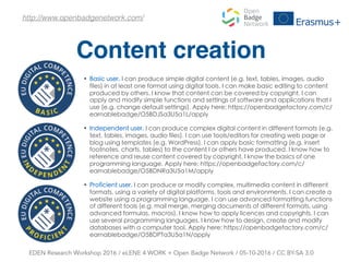 Content creation
EDEN Research Workshop 2016 / eLENE 4 WORK + Open Badge Network / 05-10-2016 / CC BY-SA 3.0
http://www.openbadgenetwork.com/
• Basic user, I can produce simple digital content (e.g. text, tables, images, audio
files) in at least one format using digital tools. I can make basic editing to content
produced by others. I know that content can be covered by copyright. I can
apply and modify simple functions and settings of software and applications that I
use (e.g. change default settings). Apply here: https://openbadgefactory.com/c/
earnablebadge/O5BDJSa3U5a1L/apply
• Independent user, I can produce complex digital content in different formats (e.g.
text, tables, images, audio files). I can use tools/editors for creating web page or
blog using templates (e.g. WordPress). I can apply basic formatting (e.g. insert
footnotes, charts, tables) to the content I or others have produced. I know how to
reference and reuse content covered by copyright. I know the basics of one
programming language. Apply here: https://openbadgefactory.com/c/
earnablebadge/O5BDNRa3U5a1M/apply
• Proficient user, I can produce or modify complex, multimedia content in different
formats, using a variety of digital platforms, tools and environments. I can create a
website using a programming language. I can use advanced formatting functions
of different tools (e.g. mail merge, merging documents of different formats, using
advanced formulas, macros). I know how to apply licences and copyrights. I can
use several programming languages. I know how to design, create and modify
databases with a computer tool. Apply here: https://openbadgefactory.com/c/
earnablebadge/O5BDPTa3U5a1N/apply
 