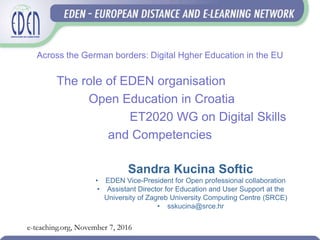 Across the German borders: Digital Hgher Education in the EU
The role of EDEN organisation
Open Education in Croatia
ET2020 WG on Digital Skills
and Competencies
Sandra Kucina Softic
• EDEN Vice-President for Open professional collaboration
• Assistant Director for Education and User Support at the
University of Zagreb University Computing Centre (SRCE)
• sskucina@srce.hr
e-teaching.org, November 7, 2016
 