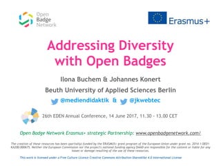Addressing Diversity
with Open Badges
Ilona Buchem & Johannes Konert
Beuth University of Applied Sciences Berlin
@mediendidaktik & @jkwebtec
Open Badge Network Erasmus+ strategic Partnership: www.openbadgenetwork.com/
The creation of these resources has been (partially) funded by the ERASMUS+ grant program of the European Union under grant no. 2014-1-DE01-
KA200-000675. Neither the European Commission nor the project's national funding agency DAAD are responsible for the content or liable for any
losses or damage resulting of the use of these resources.
This work is licensed under a Free Culture Licence Creative Commons Attribution-ShareAlike 4.0 International License
26th EDEN Annual Conference, 14 June 2017, 11.30 - 13.00 CET
 