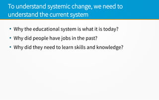 To understand systemic change, we need to
understand the current system
●
Why the educational system is what it is today?
●
Why did people have jobs in the past?
●
Why did they need to learn skills and knowledge?
 