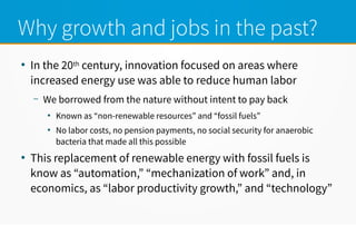 Why growth and jobs in the past?
●
In the 20th century, innovation focused on areas where
increased energy use was able to reduce human labor
– We borrowed from the nature without intent to pay back
●
Known as “non-renewable resources” and “fossil fuels”
●
No labor costs, no pension payments, no social security for anaerobic
bacteria that made all this possible
●
This replacement of renewable energy with fossil fuels is
know as “automation,” “mechanization of work” and, in
economics, as “labor productivity growth,” and “technology”
 