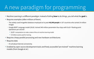 A new paradigm for programming
●
Machine Learning is a diferent paradigm: instead of telling how to do things, you tell what the goal is.
●
Requires examples (ofen millions of them).
– The widely-used ImageNet database employed at its peak 48,940 people in 167 countries who sorted 14 million
images
– Google BERT Language model (2018): trained 340 million parameters four days with 5x1015 floating point
operations per second
●
2x1021 computations to make a state-of-the-art machine learning model
●
3.3 billion words used for training
●
Requires cheap parallel processing and new hardware architectures
●
Requires data
– It’s all about Internet connectivity
●
Enabled by open source development tools and freely accessible”pre-trained” machine learning
models (from Google et al.)
 