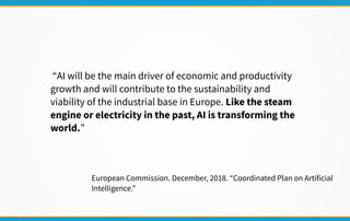 “AI will be the main driver of economic and productivity
growth and will contribute to the sustainability and
viability of the industrial base in Europe. Like the steam
engine or electricity in the past, AI is transforming the
world.”
European Commission. December, 2018. “Coordinated Plan on Artificial
Intelligence.”
 