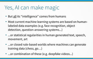 Yes, AI can make magic
●
But all its “intelligence” comes from humans
●
Most current machine learning systems are based on human-
labeled data examples (e.g. face recognition, object
detection, question-answering systems...)
●
...or statistical regularities in human generated text, speech,
movement, art
●
...or closed rule-based worlds where machines can generate
training data (chess, go…)
●
...or combination of these (e.g. deepfake videos...)
 