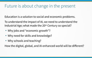 Future is about change in the present
Education is a solution to social and economic problems.
To understand the impact of AI, we need to understand the
Industrial Age; what made the 20th Century so special?
●
Why jobs and “economic growth”?
●
Why need for skills and knowledge?
●
Why schools and teaching?
How the digital, global, and AI-enhanced world will be diferent?
 