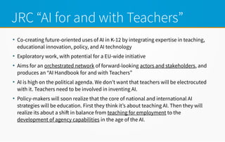 JRC “AI for and with Teachers”
●
Co-creating future-oriented uses of AI in K-12 by integrating expertise in teaching,
educational innovation, policy, and AI technology
●
Exploratory work, with potential for a EU-wide initiative
●
Aims for an orchestrated network of forward-looking actors and stakeholders, and
produces an “AI Handbook for and with Teachers”
●
AI is high on the political agenda. We don’t want that teachers will be electrocuted
with it. Teachers need to be involved in inventing AI.
●
Policy-makers will soon realize that the core of national and international AI
strategies will be education. First they think it’s about teaching AI. Then they will
realize its about a shif in balance from teaching for employment to the
development of agency capabilities in the age of the AI.
 