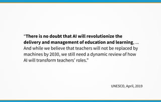 “There is no doubt that AI will revolutionize the
delivery and management of education and learning, ...
And while we believe that teachers will not be replaced by
machines by 2030, we still need a dynamic review of how
AI will transform teachers’ roles.”
UNESCO, April, 2019
 