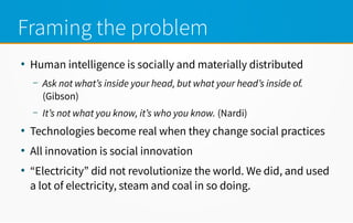 Framing the problem
●
Human intelligence is socially and materially distributed
– Ask not what’s inside your head, but what your head’s inside of.
(Gibson)
– It’s not what you know, it’s who you know. (Nardi)
●
Technologies become real when they change social practices
●
All innovation is social innovation
●
“Electricity” did not revolutionize the world. We did, and used
a lot of electricity, steam and coal in so doing.
 