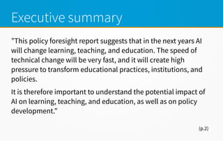 Executive summary
”This policy foresight report suggests that in the next years AI
will change learning, teaching, and education. The speed of
technical change will be very fast, and it will create high
pressure to transform educational practices, institutions, and
policies.
It is therefore important to understand the potential impact of
AI on learning, teaching, and education, as well as on policy
development.”
(p.2)
 