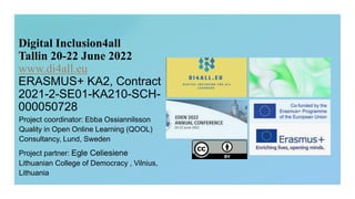 Digital Inclusion4all
Tallin 20-22 June 2022
www.di4all.eu
ERASMUS+ KA2, Contract
2021-2-SE01-KA210-SCH-
000050728
Project coordinator: Ebba Ossiannilsson
Quality in Open Online Learning (QOOL)
Consultancy, Lund, Sweden
Project partner: Egle Celiesiene
Lithuanian College of Democracy , Vilnius,
Lithuania
 