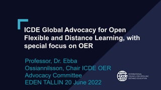 ICDE Global Advocacy for Open
Flexible and Distance Learning, with
special focus on OER
Professor, Dr. Ebba
Ossiannilsson, Chair ICDE OER
Advocacy Committee
EDEN TALLIN 20 June 2022
 