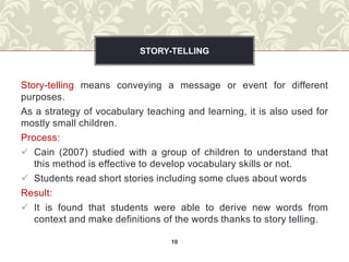 STORY-TELLING


Story-telling means conveying a message or event for different
purposes.
As a strategy of vocabulary teaching and learning, it is also used for
mostly small children.
Process:
 Cain (2007) studied with a group of children to understand that
   this method is effective to develop vocabulary skills or not.
 Students read short stories including some clues about words
Result:
 It is found that students were able to derive new words from
   context and make definitions of the words thanks to story telling.

                                  10
 