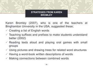 STRATEGIES FROM KAREN
                         BROMLEY


Karen Bromley (2007), who is one of the teachers at
Binghamton University in the USA, suggested these;
 Creating a list of English words
 Teaching suffixes and prefixes to make students understand
   better (2002)
 Reading texts aloud and playing oral games with small
   groups
 Using pictures and drawing trees for related word structures
 Having a word-book written descriptions of words
 Making connections between combined words

                              11
 