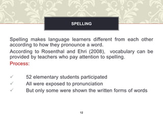 SPELLING


Spelling makes language learners different from each other
according to how they pronounce a word.
According to Rosenthal and Ehri (2008), vocabulary can be
provided by teachers who pay attention to spelling.
Process:

     52 elementary students participated
     All were exposed to pronunciation
     But only some were shown the written forms of words



                            12
 
