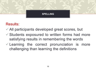 SPELLING



Results:
 All participants developed great scores, but
 Students exposured to written forms had more
  satisfying results in remembering the words
 Learning the correct pronunciation is more
  challenging than learning the definitions



                      13
 