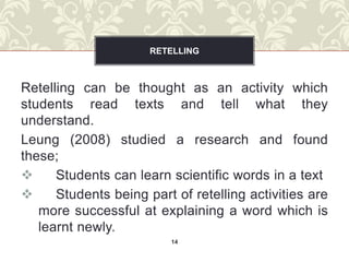 RETELLING



Retelling can be thought as an activity which
students read texts and tell what they
understand.
Leung (2008) studied a research and found
these;
     Students can learn scientific words in a text
     Students being part of retelling activities are
   more successful at explaining a word which is
   learnt newly.
                         14
 