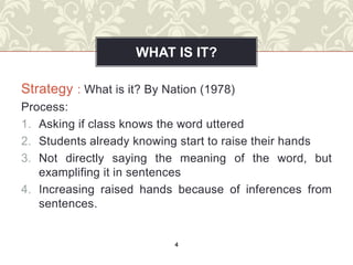WHAT IS IT?

Strategy : What is it? By Nation (1978)
Process:
1. Asking if class knows the word uttered
2. Students already knowing start to raise their hands
3. Not directly saying the meaning of the word, but
   examplifing it in sentences
4. Increasing raised hands because of inferences from
   sentences.


                            4
 