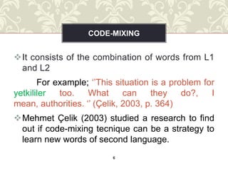 CODE-MIXING


It consists of the combination of words from L1
 and L2
       For example; ‘’This situation is a problem for
yetkililer  too.    What      can    they    do?,   I
mean, authorities. ‘’ (Çelik, 2003, p. 364)
Mehmet Çelik (2003) studied a research to find
 out if code-mixing tecnique can be a strategy to
 learn new words of second language.
                          6
 