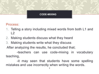 CODE-MIXING



Process:
1. Telling a story including mixed words from both L1 and
    L2
2. Making students discuss what they heard
3. Making students write what they discuss
 After analyzing the results, he concluded that;
        -teachers can use code-mixing in vocabulary
teaching,
        -it may seen that students have some spelling
mistakes and use incorrectly when writing the words.
                            7
 