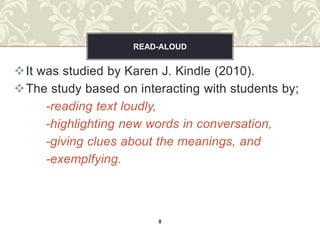 READ-ALOUD


It was studied by Karen J. Kindle (2010).
The study based on interacting with students by;
     -reading text loudly,
     -highlighting new words in conversation,
     -giving clues about the meanings, and
     -exemplfying.



                        8
 