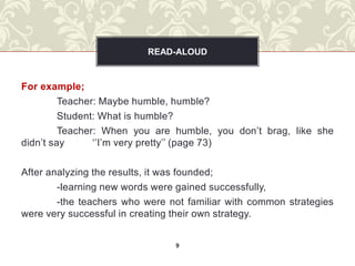 READ-ALOUD


For example;
         Teacher: Maybe humble, humble?
         Student: What is humble?
         Teacher: When you are humble, you don’t brag, like she
didn’t say      ‘’I’m very pretty’’ (page 73)

After analyzing the results, it was founded;
        -learning new words were gained successfully,
        -the teachers who were not familiar with common strategies
were very successful in creating their own strategy.


                                9
 