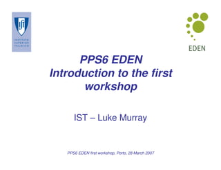 PPS6 EDEN
Introduction to the first
       workshop

      IST – Luke Murray


   PPS6 EDEN first workshop, Porto, 28 March 2007
 